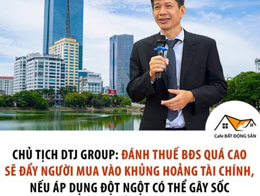 CHỦ TỊCH DTJ GROUP: ĐÁNH THUẾ BĐS QUÁ CAO SẼ ĐẨY NGƯỜI MUA VÀO KHỦNG HOẢNG TÀI CHÍNH, NẾU ÁP DỤNG ĐỘT NGỘT CÓ THỂ GÂY SỐC THỊ TRƯỜNG, DẪN ĐẾN BÁN THÁO  - 1